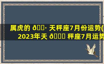 属虎的 🌷 天秤座7月份运势(2023年天 🕊 秤座7月运势完整版)